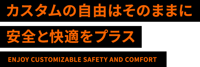 カスタムの自由はそのままに安全と快適をプラス ENJOY CUSTOMIZABLE SAFETY AND COMFORT